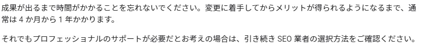 成果が出るまで時間がかかることを忘れないでください。変更に着手してからメリットが得られるようになるまで、通常は 4 か月から 1 年かかります。それでもプロフェッショナルのサポートが必要だとお考えの場合は、引き続き SEO 業者の選択方法をご確認ください。